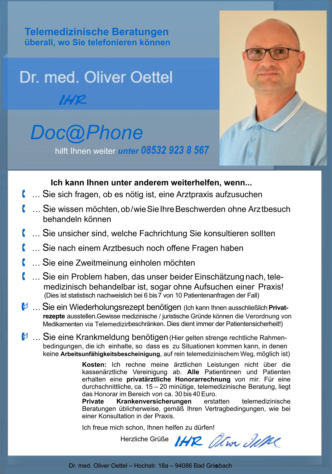 Telemedizinische Beratungen überall, wo Sie telefonieren können I HR Ich kann Ihnen unter anderem weiterhelfen, wenn...  …  S ie sich fragen, ob es nötig ist, eine Arztpraxis aufzusuchen  …  S ie wissen möchten, ob / wie Sie Ihre Beschwerden ohne Arz tbesuch behandeln können  …  S ie unsicher sind, welche Fachrichtung Sie konsultieren soll ten  …  S ie nach einem Arztbesuch noch offene Fragen haben  …  S ie eine Zweitmeinung einholen möchten  …  S ie ein Problem haben, das unser beider Einschätzung nach,  tele-      medizinisch behandelbar ist, sogar ohne Aufsuchen einer    Praxis!          (Dies ist statistisch nachweislich bei 6 bis   7 von 10 Patientenanfragen der Fall)  …  S ie ein Wiederholungsrezept benötigen   (Ich kann Ihnen ausschließlich   Privat- rezepte ausstellen.   Gewisse medizinische / juristische Gründe können die Verordnung von   Medikamenten via Telemedizin beschränken. Dies dient immer der Patientensicherheit!)  …  S ie eine Krankmeldung benötigen  (Hier gelten strenge rechtliche Rahmen- bedingungen, die ich  einhalte, so  dass es  zu Situationen kommen kann, in denen keine Arbeitsunfähigkeitsbescheinigung, auf rein telemedizinischem Weg, möglich ist) I HR Dr. med. Oliver Oettel – Hochstr. 18a – 94086 Bad Grie sbach Doc@Phone hilft Ihnen weiter  unter 08532 923 8 567 Kosten: Ich rechne meine ärztlichen Leistungen nicht über die kassenärztliche Vereinigung ab. Alle Patientinnen und Patienten erhalten eine privatärztliche Honorarrechnung von mir. Für eine durchschnittliche, ca. 15 – 20 minütige, telemedizinische Beratung, liegt das Honorar im Bereich von ca. 30 bis 40 Euro. Private Krankenversicherungen erstatten telemedizinische  Beratungen üblicherweise, gemäß Ihren Vertragbedingungen, wie bei einer Konsultation in der Praxis. Ich freue mich schon, Ihnen helfen zu dürfen!    Herzliche Grüße